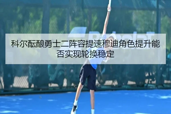科尔酝酿勇士二阵容提速穆迪角色提升能否实现轮换稳定