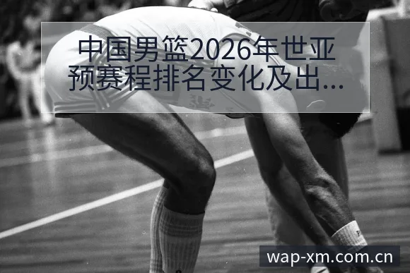 中国男篮2026年世亚预赛程排名变化及出线形势深度观察 - 熊猫体育官网