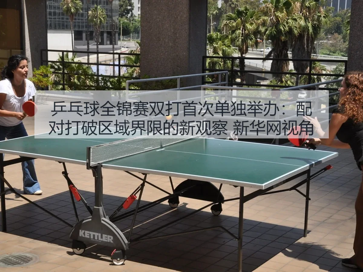 乒乓球全锦赛双打首次单独举办：配对打破区域界限的新观察